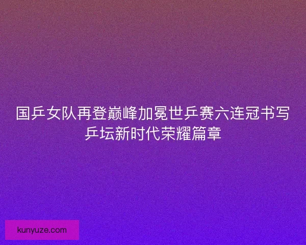 国乒女队再登巅峰加冕世乒赛六连冠书写乒坛新时代荣耀篇章