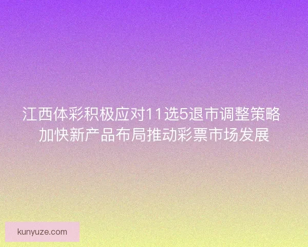 江西体彩积极应对11选5退市调整策略 加快新产品布局推动彩票市场发展
