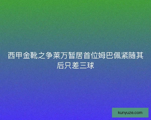 西甲金靴之争莱万暂居首位姆巴佩紧随其后只差三球