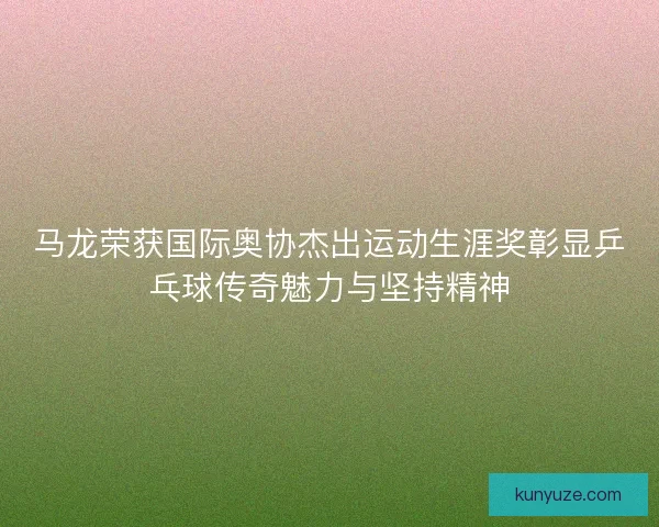 马龙荣获国际奥协杰出运动生涯奖彰显乒乓球传奇魅力与坚持精神