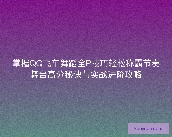 掌握QQ飞车舞蹈全P技巧轻松称霸节奏舞台高分秘诀与实战进阶攻略