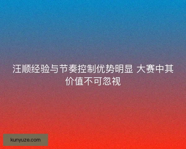 汪顺经验与节奏控制优势明显 大赛中其价值不可忽视