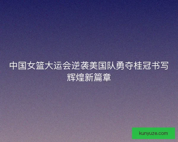 中国女篮大运会逆袭美国队勇夺桂冠书写辉煌新篇章