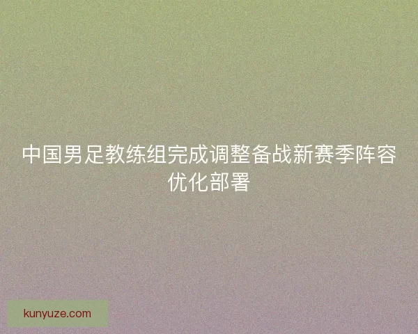 中国男足教练组完成调整备战新赛季阵容优化部署