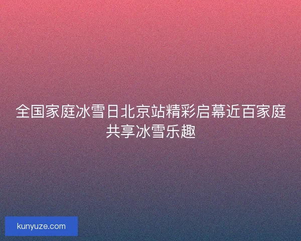 全国家庭冰雪日北京站精彩启幕近百家庭共享冰雪乐趣
